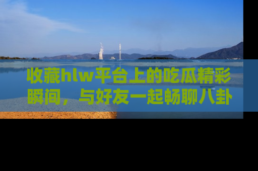 收藏hlw平台上的吃瓜精彩瞬间,与好友一起畅聊八卦趣闻!