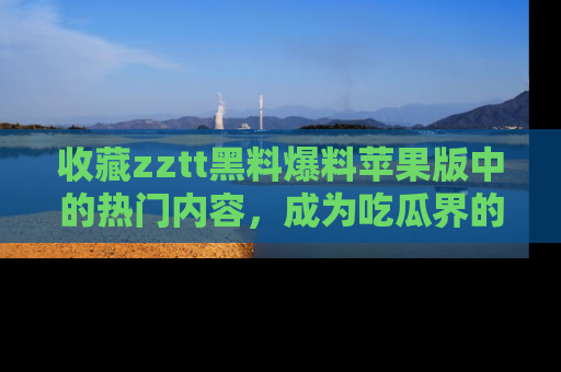 收藏zztt黑料爆料苹果版中的热门内容,成为吃瓜界的资深玩家!