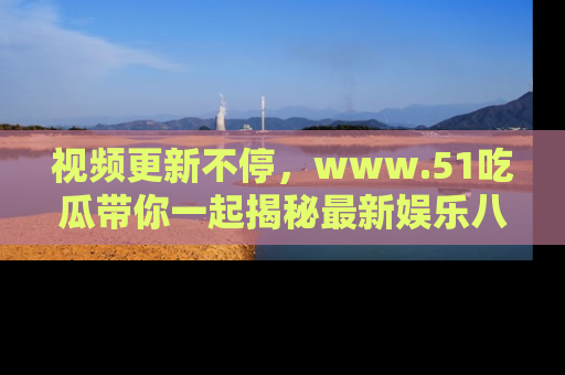 视频更新不停,www.51吃瓜带你一起揭秘最新娱乐八卦,畅享信息盛宴!