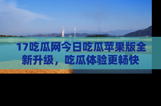 17吃瓜网今日吃瓜苹果版全新升级,吃瓜体验更畅快