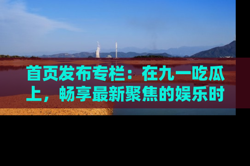 首页发布专栏:在九一吃瓜上,畅享最新聚焦的娱乐时讯