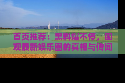首页推荐:黑料爆不停,围观最新娱乐圈的真相与传闻
