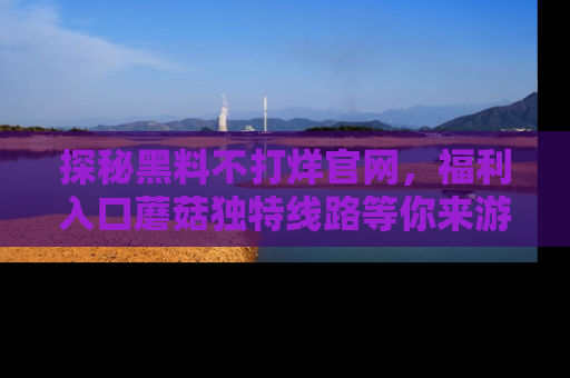探秘黑料不打烊官网，福利入口蘑菇独特线路等你来游玩！