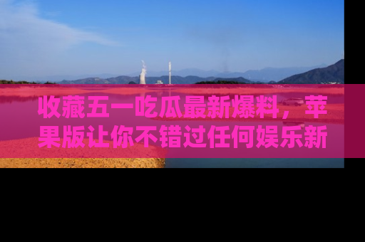 收藏五一吃瓜最新爆料，苹果版让你不错过任何娱乐新闻
