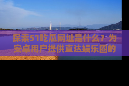 探索51吃瓜网址是什么？为安卓用户提供直达娱乐圈的途径