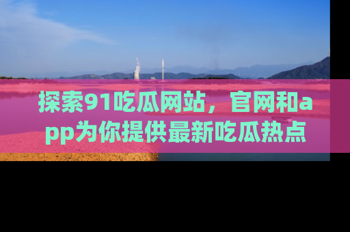 探索91吃瓜网站，官网和app为你提供最新吃瓜热点