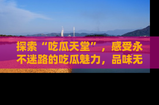 探索“吃瓜天堂”，感受永不迷路的吃瓜魅力，品味无尽的美食！