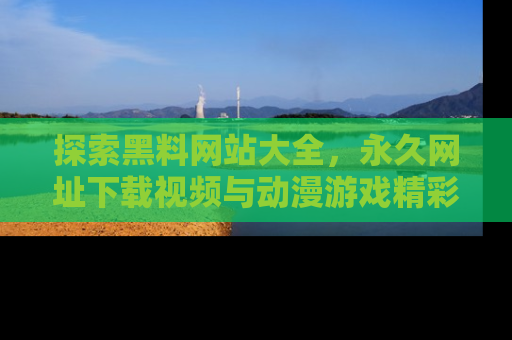 探索黑料网站大全，永久网址下载视频与动漫游戏精彩瞬间！