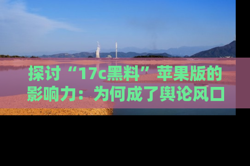 探讨“17c黑料”苹果版的影响力:为何成了舆论风口?