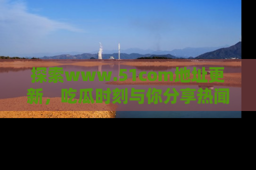 探索www.51com地址更新，吃瓜时刻与你分享热闻