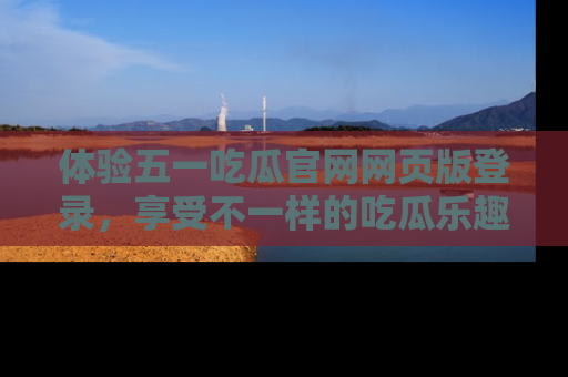 体验五一吃瓜官网网页版登录,享受不一样的吃瓜乐趣与互动体验