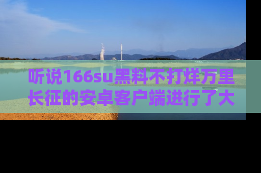 听说166su黑料不打烊万里长征的安卓客户端进行了大更新,八卦内容更加精彩与丰富!