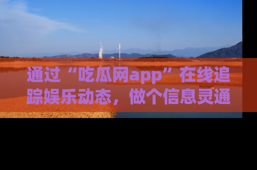 通过“吃瓜网app”在线追踪娱乐动态,做个信息灵通的吃瓜群众!