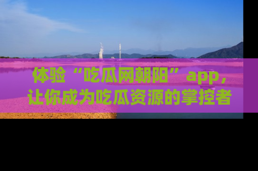 体验“吃瓜网朝阳”app,让你成为吃瓜资源的掌控者,独家资讯尽在掌握!