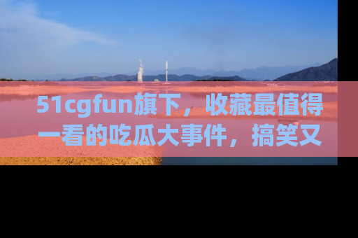 51cgfun旗下,收藏最值得一看的吃瓜大事件,搞笑又精彩!