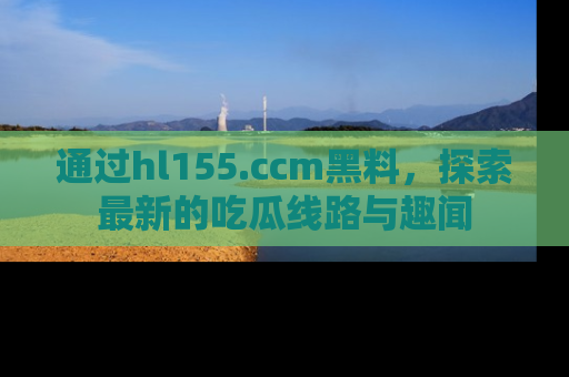 通过hl155.ccm黑料，探索最新的吃瓜线路与趣闻
