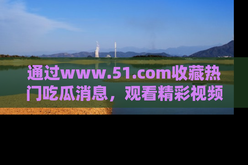 通过www.51.com收藏热门吃瓜消息，观看精彩视频与段子！