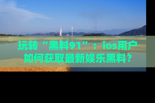 玩转“黑料91”:ios用户如何获取最新娱乐黑料?