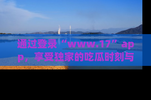 通过登录“www.17”app，享受独家的吃瓜时刻与娱乐资讯！