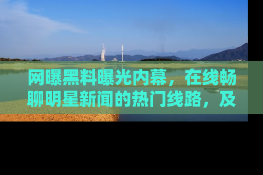 网曝黑料曝光内幕,在线畅聊明星新闻的热门线路,及时掌握最新消息!