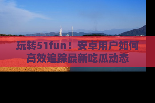 玩转51fun!安卓用户如何高效追踪最新吃瓜动态