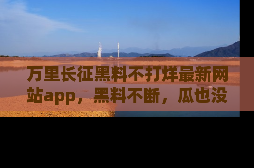 万里长征黑料不打烊最新网站app,黑料不断,瓜也没断,真香!