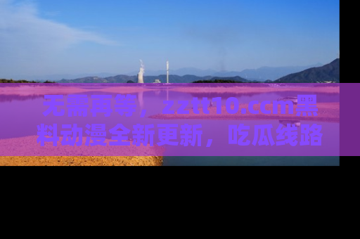 无需再等，zztt10.ccm黑料动漫全新更新，吃瓜线路佛系推荐！