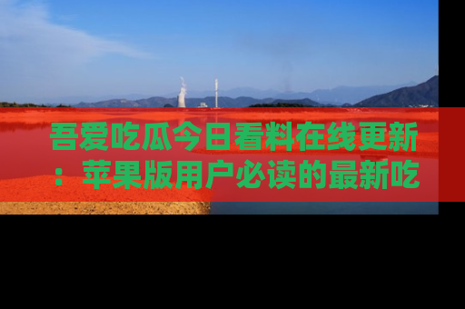 吾爱吃瓜今日看料在线更新：苹果版用户必读的最新吃瓜技巧