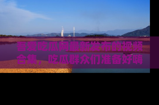 吾爱吃瓜网最新发布的视频合集，吃瓜群众们准备好嗨起来了吗？