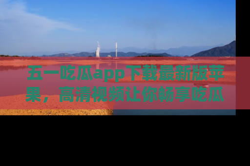 五一吃瓜app下载最新版苹果，高清视频让你畅享吃瓜乐趣
