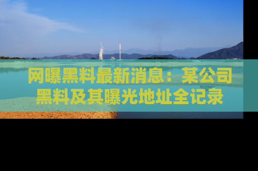 网曝黑料最新消息：某公司黑料及其曝光地址全记录