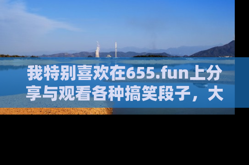 我特别喜欢在655.fun上分享与观看各种搞笑段子，大家一起来享受乐趣吧！