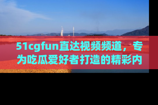51cgfun直达视频频道，专为吃瓜爱好者打造的精彩内容库！