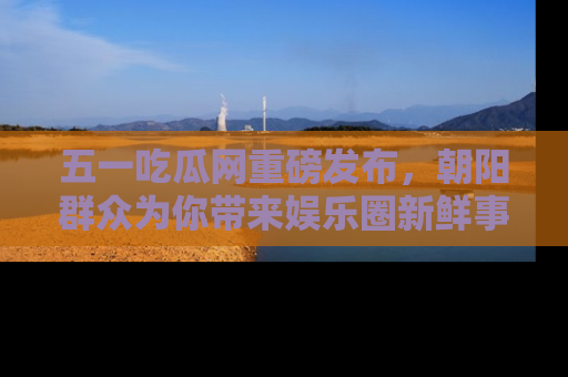 五一吃瓜网重磅发布，朝阳群众为你带来娱乐圈新鲜事！
