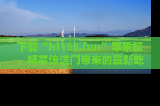 下载“hl155.fun”苹果版，畅享传送门带来的最新吃瓜资讯