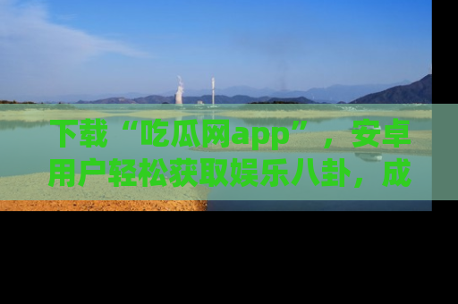 下载“吃瓜网app”，安卓用户轻松获取娱乐八卦，成为身边的知情达人！