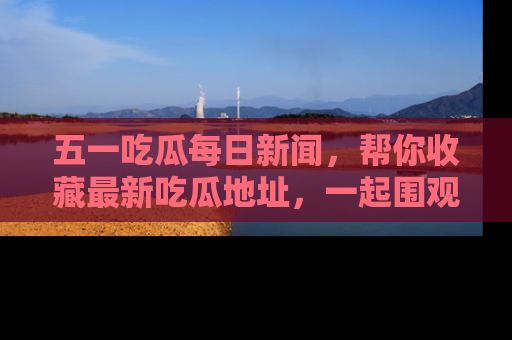 五一吃瓜每日新闻，帮你收藏最新吃瓜地址，一起围观吧！