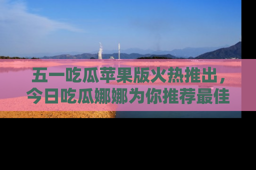 五一吃瓜苹果版火热推出，今日吃瓜娜娜为你推荐最佳美食！