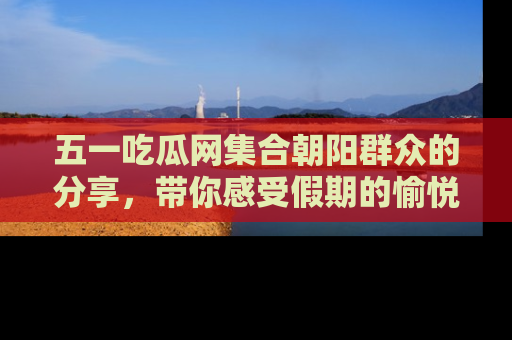 五一吃瓜网集合朝阳群众的分享，带你感受假期的愉悦！