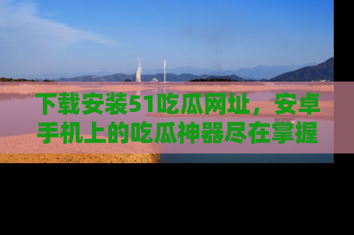 下载安装51吃瓜网址，安卓手机上的吃瓜神器尽在掌握