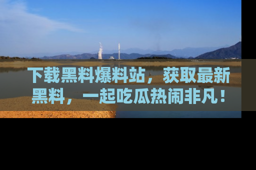 下载黑料爆料站，获取最新黑料，一起吃瓜热闹非凡！