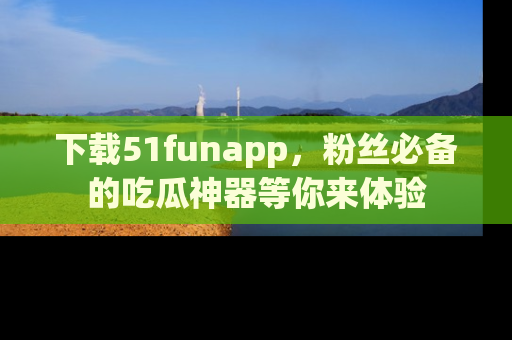 下载51funapp，粉丝必备的吃瓜神器等你来体验