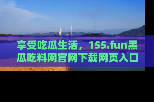 享受吃瓜生活，155.fun黑瓜吃料网官网下载网页入口全解析