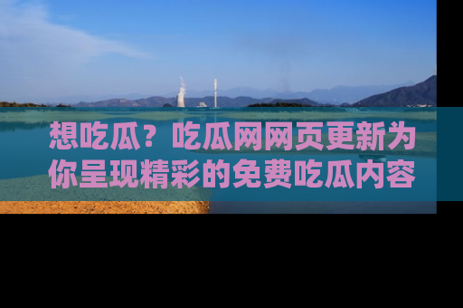 想吃瓜？吃瓜网网页更新为你呈现精彩的免费吃瓜内容！