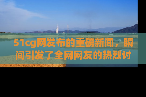 51cg网发布的重磅新闻，瞬间引发了全网网友的热烈讨论！