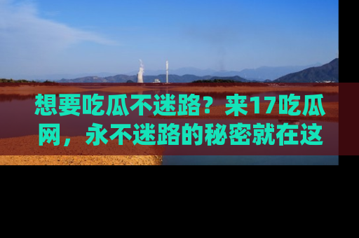 想要吃瓜不迷路？来17吃瓜网，永不迷路的秘密就在这里！