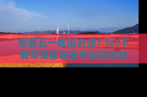 想要五一吃瓜资源？ios下载苹果版和安卓安装攻略