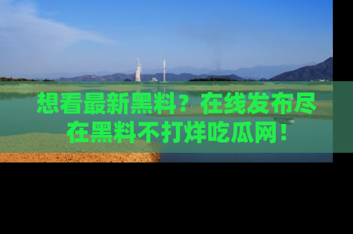 想看最新黑料？在线发布尽在黑料不打烊吃瓜网！
