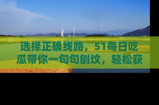 选择正确线路，51每日吃瓜带你一句句刨坟，轻松获取娱乐新资讯