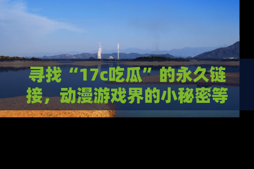 寻找“17c吃瓜”的永久链接，动漫游戏界的小秘密等你来揭秘！